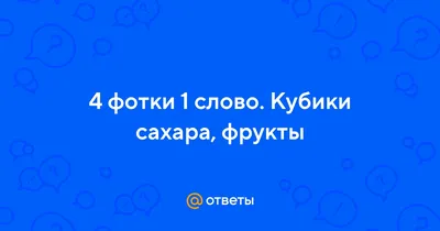 Ответы : 4 фотки 1 слово. Кубики сахара, фрукты