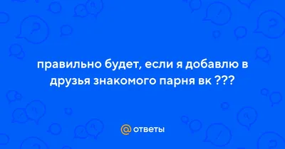 Ответы : правильно будет, если я добавлю в друзья знакомого парня вк  ???