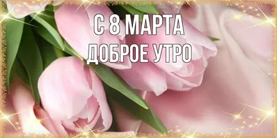 Доброе утро! С 8 Марта! — Открытки с Международным женским днем 2023  красивые - Картинки с наступающим и наступившим 8 Марта утром