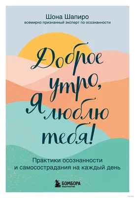 Доброе утро, я люблю тебя! Практики осознанности и самосострадания на  каждый день Шона Шапиро - купить книгу Доброе утро, я люблю тебя! Практики  осознанности и самосострадания на каждый день в Минске —