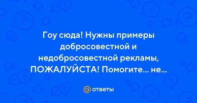 Ответы : Гоу сюда! Нужны примеры добросовестной и недобросовестной  рекламы, ПОЖАЛУЙСТА! Помогите... не знаю, что и писать?!