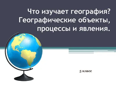 Что изучает география? Географические объекты, процессы и явления. (5  класс) - презентация онлайн