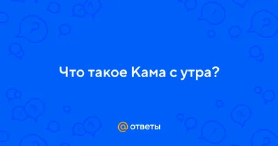 Ответы : Что такое Кама с утра?