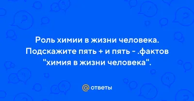 Ответы : Роль химии в жизни человека. Подскажите пять + и пять -  .фактов "химия в жизни человека".