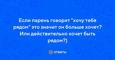 Ответы : Если парень говорит "хочу тебя рядом" это значит он больше  хочет? Или действительно хочет быть рядом?)