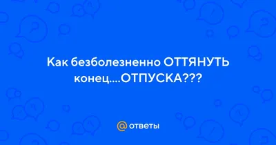 Ответы : Как безболезненно ОТТЯНУТЬ конец....ОТПУСКА???