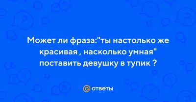 Ответы : Может ли фраза:"ты настолько же красивая , насколько умная"  поставить девушку в тупик ?