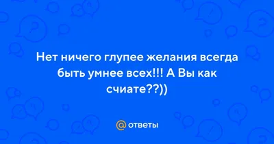 Ответы : Нет ничего глупее желания всегда быть умнее всех!!! А Вы  как счиате??))