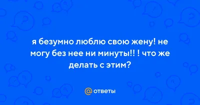 Ответы : я безумно люблю свою жену! не могу без нее ни минуты!! !  что же делать с этим?