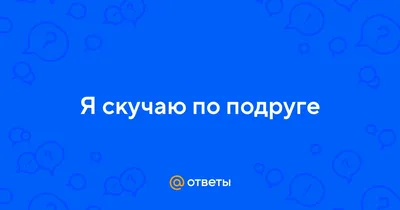 Ответы : Я скучаю по подруге