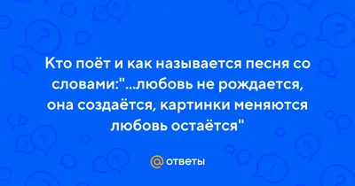 Ответы : Кто поёт и как называется песня со словами:"...любовь не  рождается, она создаётся, картинки меняются любовь остаётся"