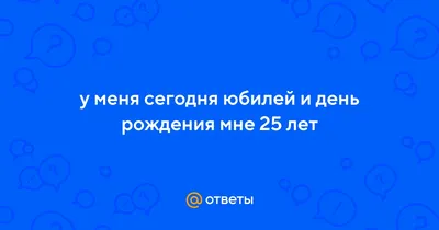 Ответы : у меня сегодня юбилей и день рождения мне 25 лет