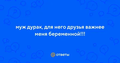 Ответы : муж дурак, для него друзья важнее меня беременной!!!