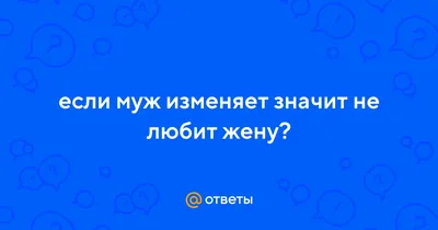 Ответы : если муж изменяет значит не любит жену?