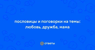 Ответы : пословицы и поговорки на темы: любовь, дружба, мама