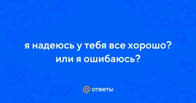 Ответы : я надеюсь у тебя все хорошо? или я ошибаюсь?