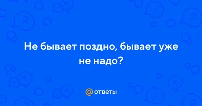 Ответы : Не бывает поздно, бывает уже не надо?