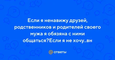 Ответы : Если я ненавижу друзей, родственников и родителей своего  мужа я обязяна с ними общаться?Если я не хочу..вн