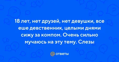 Ответы : 18 лет, нет друзей, нет девушки, все еше девственник,  целыми днями сижу за компом. Очень сильно мучаюсь на эту тему. Слезы