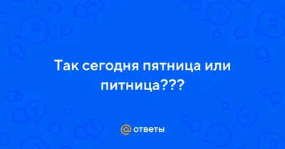 Ответы : Так сегодня пятница или питница???