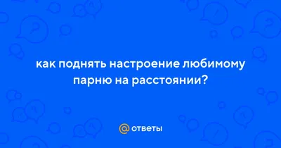 Ответы : как поднять настроение любимому парню на расстоянии?