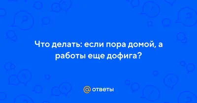 Ответы : Что делать: если пора домой, а работы еще дофига?