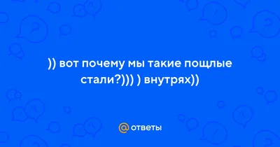 Ответы : )) вот почему мы такие пощлые стали?))) ) внутрях))