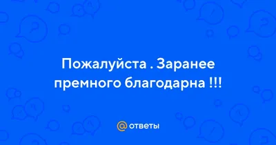 Ответы : Пожалуйста . Заранее премного благодарна !!!