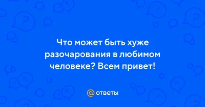 Ответы : Что может быть хуже разочарования в любимом человеке? Всем  привет!