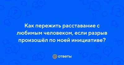 Ответы : Как пережить расставание с любимым человеком, если разрыв  произошёл по моей инициативе?