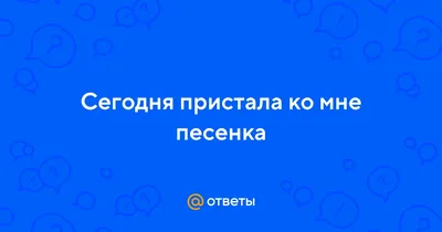 Ответы : Сегодня пристала ко мне песенка