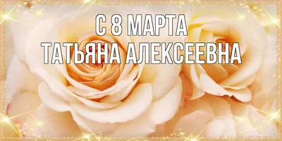 Открытка с именем Татьяна Алексеевна C 8 МАРТА открытка с розами на 8 марта.  Открытки на каждый день с именами и пожеланиями.