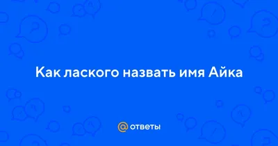 Ответы : Как лаского назвать имя Айка