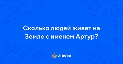 Ответы : Сколько людей живет на Земле с именем Артур?