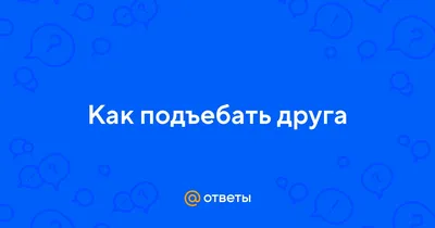 Ответы : Как подъебать друга