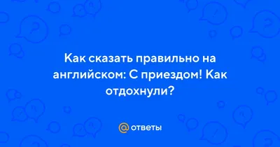 Ответы : Как сказать правильно на английском: С приездом! Как  отдохнули?