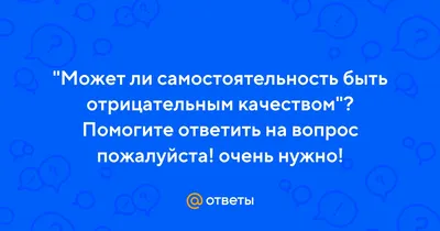 Ответы : "Может ли самостоятельность быть отрицательным качеством"?  Помогите ответить на вопрос пожалуйста! очень нужно!