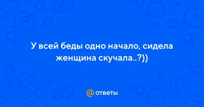 У всех проблем одно начало....сидела ЖЕНЩИНА СКУЧАЛА.......