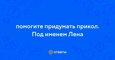 Ответы : помогите придумать прикол. Под именем Лена