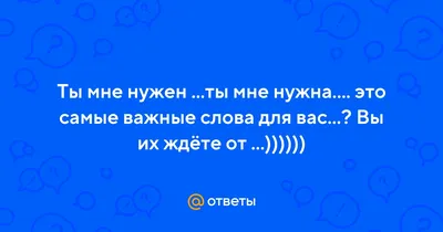 Ответы : Ты мне нужен ...ты мне нужна.... это самые важные слова для  вас...? Вы их ждёте от ...))))))