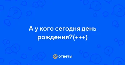 Ответы : А у кого сегодня день рождения?(+++)