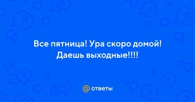 Ответы : Все пятница! Ура скоро домой! Даешь выходные!!!!