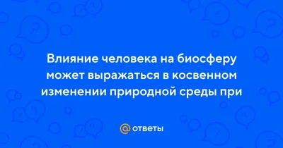 Ответы : Влияние человека на биосферу может выражаться в косвенном  изменении природной среды при